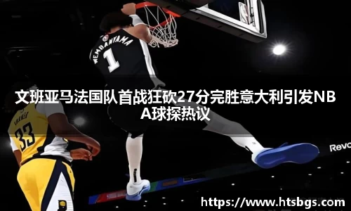 文班亚马法国队首战狂砍27分完胜意大利引发NBA球探热议